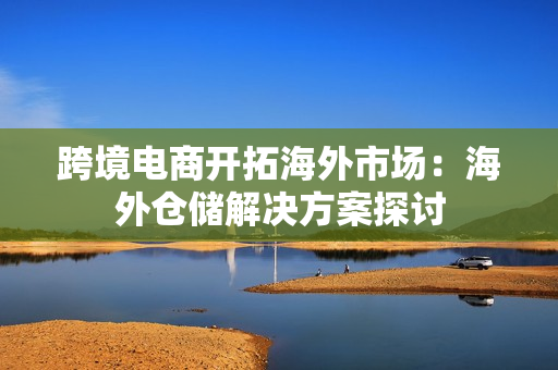 跨境电商开拓海外市场：海外仓储解决方案探讨