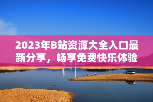 2023年B站资源大全入口最新分享，畅享免费快乐体验指南