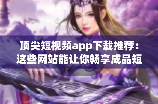 顶尖短视频app下载推荐：这些网站能让你畅享成品短视频！