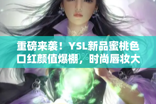 重磅来袭！YSL新品蜜桃色口红颜值爆棚，时尚唇妆大热！