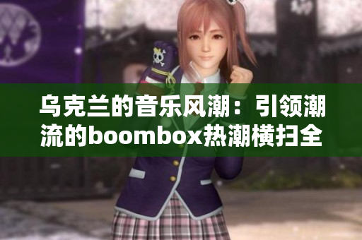 乌克兰的音乐风潮：引领潮流的boombox热潮横扫全球