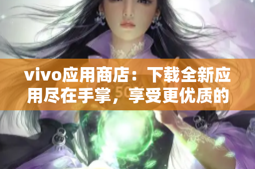 vivo应用商店：下载全新应用尽在手掌，享受更优质的移动生活