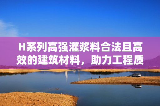 H系列高强灌浆料合法且高效的建筑材料，助力工程质量提升