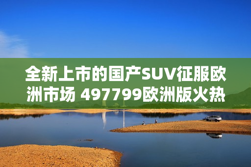 全新上市的国产SUV征服欧洲市场 497799欧洲版火热问世!