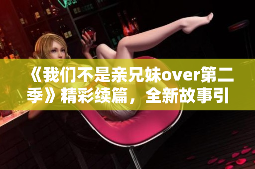 《我们不是亲兄妹over第二季》精彩续篇，全新故事引爆观感！