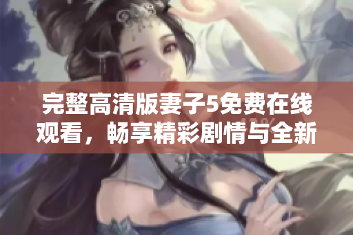 完整高清版妻子5免费在线观看，畅享精彩剧情与全新体验