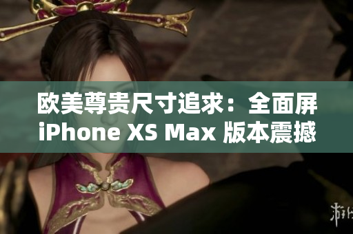 欧美尊贵尺寸追求：全面屏iPhone XS Max 版本震撼登场