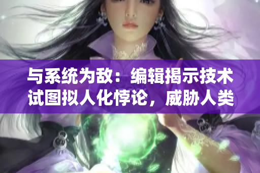 与系统为敌：编辑揭示技术试图拟人化悖论，威胁人类创造力及自主性