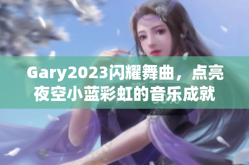 Gary2023闪耀舞曲，点亮夜空小蓝彩虹的音乐成就