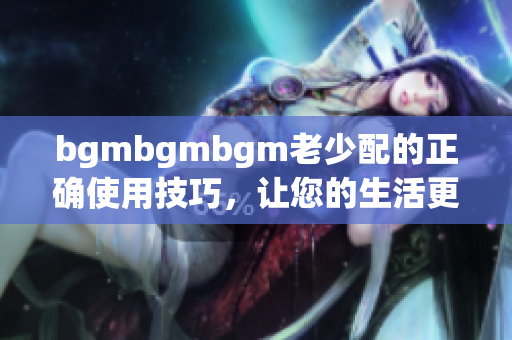 bgmbgmbgm老少配的正确使用技巧，让您的生活更加丰富多彩