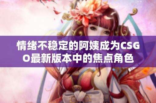 情绪不稳定的阿姨成为CSGO最新版本中的焦点角色