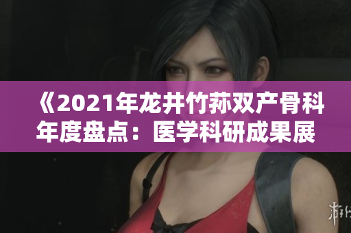 《2021年龙井竹荪双产骨科年度盘点：医学科研成果展现显著进展》