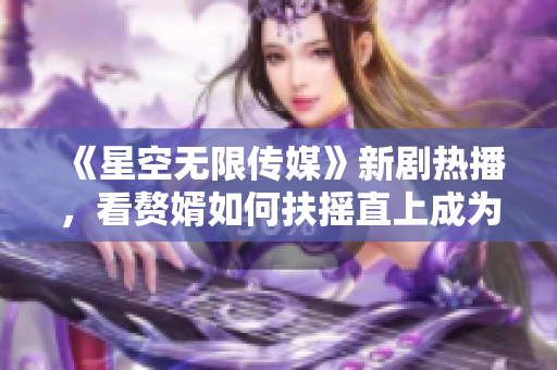 《星空无限传媒》新剧热播，看赘婿如何扶摇直上成为新宠！