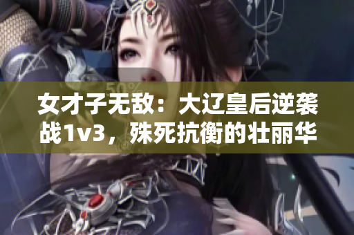 女才子无敌：大辽皇后逆袭战1v3，殊死抗衡的壮丽华章