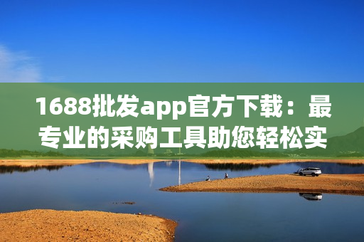 1688批发app官方下载：最专业的采购工具助您轻松实现批发采购