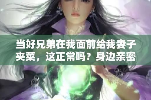 当好兄弟在我面前给我妻子夹菜，这正常吗？身边亲密关系的新探讨