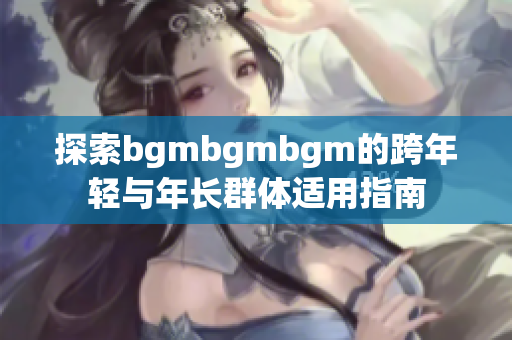 探索bgmbgmbgm的跨年轻与年长群体适用指南