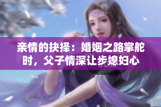 亲情的抉择：婚姻之路掌舵时，父子情深让步媳妇心