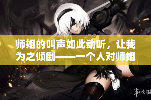 师姐的叫声如此动听，让我为之倾倒——一个人对师姐的深情表白