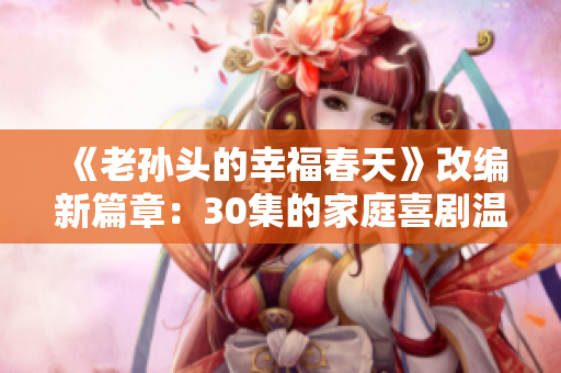 《老孙头的幸福春天》改编新篇章：30集的家庭喜剧温馨上线