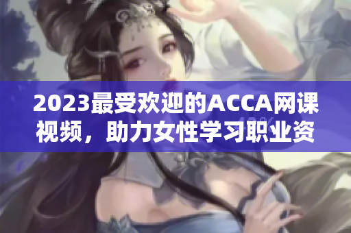 2023最受欢迎的ACCA网课视频，助力女性学习职业资格考试