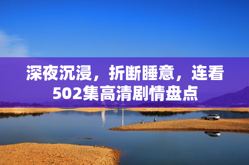 深夜沉浸，折断睡意，连看502集高清剧情盘点