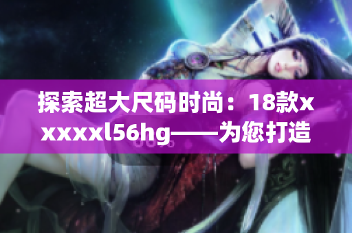 探索超大尺码时尚：18款xxxxxl56hg——为您打造个性时尚风格