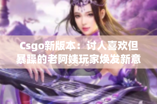 Csgo新版本：讨人喜欢但暴躁的老阿姨玩家焕发新意