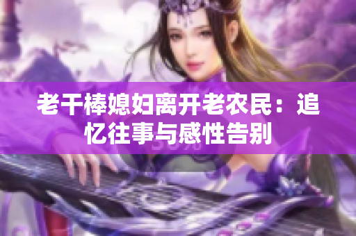 老干棒媳妇离开老农民：追忆往事与感性告别