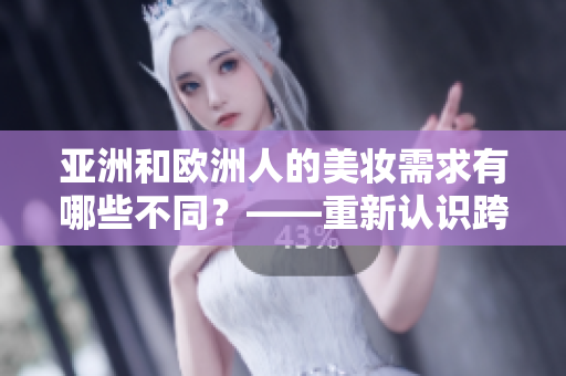 亚洲和欧洲人的美妆需求有哪些不同？——重新认识跨文化美妆差异