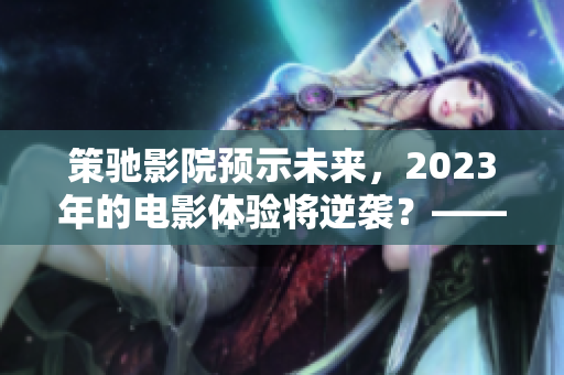 策驰影院预示未来，2023年的电影体验将逆袭？——重磅预告！