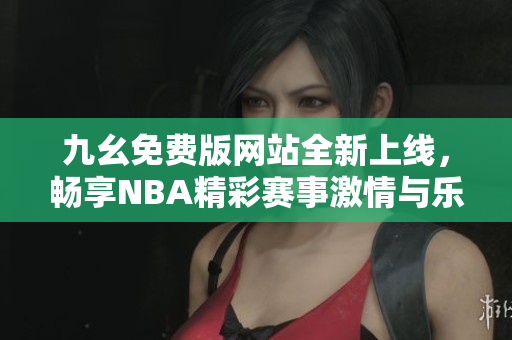 九幺免费版网站全新上线，畅享NBA精彩赛事激情与乐趣