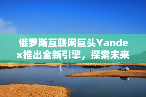 俄罗斯互联网巨头Yandex推出全新引擎，探索未来搜索之路