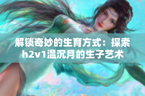 解锁奇妙的生育方式：探索h2v1温沉月的生子艺术