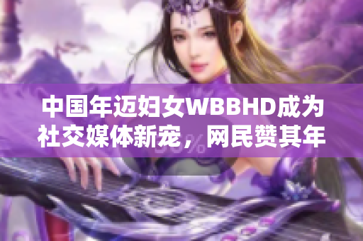 中国年迈妇女WBBHD成为社交媒体新宠，网民赞其年轻时候的风采