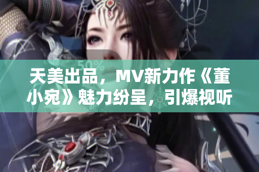 天美出品，MV新力作《董小宛》魅力纷呈，引爆视听盛宴