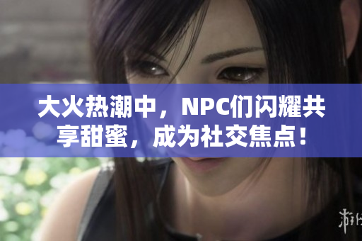 大火热潮中，NPC们闪耀共享甜蜜，成为社交焦点！