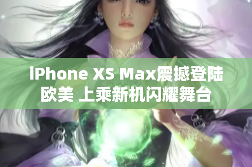 iPhone XS Max震撼登陆欧美 上乘新机闪耀舞台