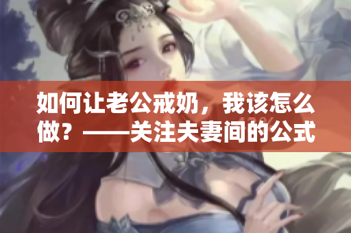 如何让老公戒奶，我该怎么做？——关注夫妻间的公式营养需求