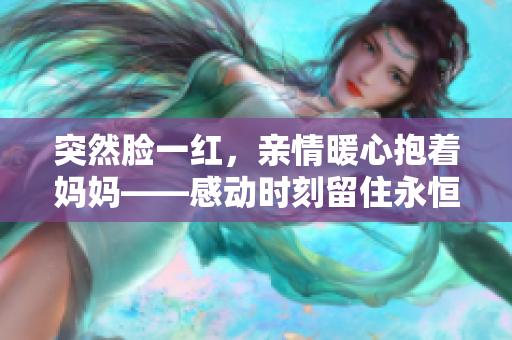 突然脸一红，亲情暖心抱着妈妈——感动时刻留住永恒神往。