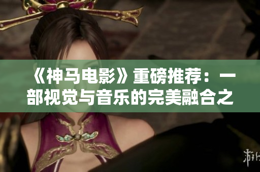 《神马电影》重磅推荐：一部视觉与音乐的完美融合之作