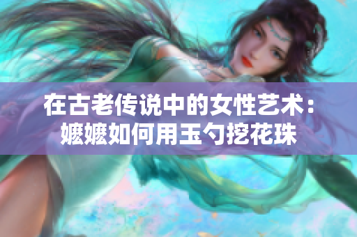 在古老传说中的女性艺术：嬷嬷如何用玉勺挖花珠