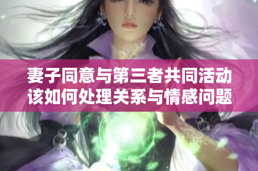 妻子同意与第三者共同活动该如何处理关系与情感问题