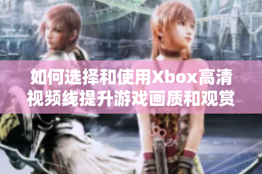 如何选择和使用Xbox高清视频线提升游戏画质和观赏体验