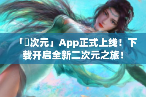 「囧次元」App正式上线！下载开启全新二次元之旅！