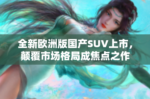 全新欧洲版国产SUV上市，颠覆市场格局成焦点之作