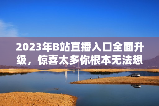 2023年B站直播入口全面升级，惊喜太多你根本无法想象！