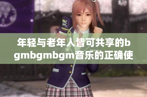 年轻与老年人皆可共享的bgmbgmbgm音乐的正确使用指南