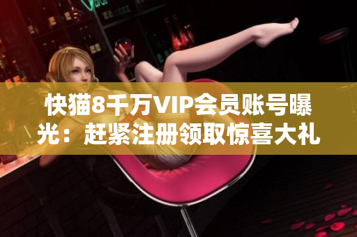 快猫8千万VIP会员账号曝光：赶紧注册领取惊喜大礼包！