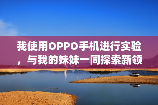 我使用OPPO手机进行实验，与我的妹妹一同探索新领域(1)